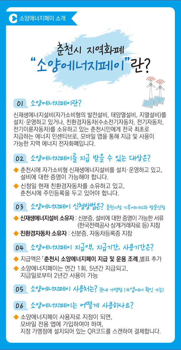 소양에너지페이 소개
춘천시 지역화폐 소양에너지페이란?

01 소양에너지페이란?
신재생에너지설비(자가소비형의 발전설비, 태양열설비, 지열설비)를 설치·운영하고 있거나, 친환경자동차(수소전기자동차, 전기자동차, 전기이륜자동차)를 소유하고 있는 춘천시민에게 전국 최초로 지급하는 에너지 인센티브로, 모바일 앱을 통해 지급 및 사용이 가능한 지역 에너지 전자화폐입니다.

02 소양에너지페이를 지급 받을 수 있는 대상은? 
- 춘천시에 자가소비형 신재생에너지설비를 설치·운영하고 있고, 설비에 대한 증명이 가능해야 합니다.
- 신청일 현재 친환경자동차를 소유하고 있고, 춘천시에 주민등록을 두고 있어야 합니다.

03 소양에너지페이 신청방법은? 춘천시청 기후에너지과 방문신청
- 신재생에너지설비 소유자 : 신분증, 설비에 대한 증명이 가능한 서류 (한국전력공사 상계거래자료 등)지참
- 친환경자동차 소유자 : 신분증, 자동차등록증 지참

04 소양에너지페이 지급액, 지급기간, 사용기간은?
- 지급액은 「춘천시 소양에너지페이 지급 및 운영 조례」별표 추가
- 소양에너지페이는 연간 1회, 5년간 지급되고, 지급일로부터 2년간 사용이 가능

05 소양에너지페이 사용처는? 관내 가맹점 (※앱에서 확인 가능)

06 소양에너지페이는 어떻게 사용하나요?
- 소양에너지페이 사용자로 지정이 되면, 모바일 전용 앱에 가입하여야 하며, 지정 가맹점에 설치되어 있는 QR코드를 스캔하여 결제합니다.

