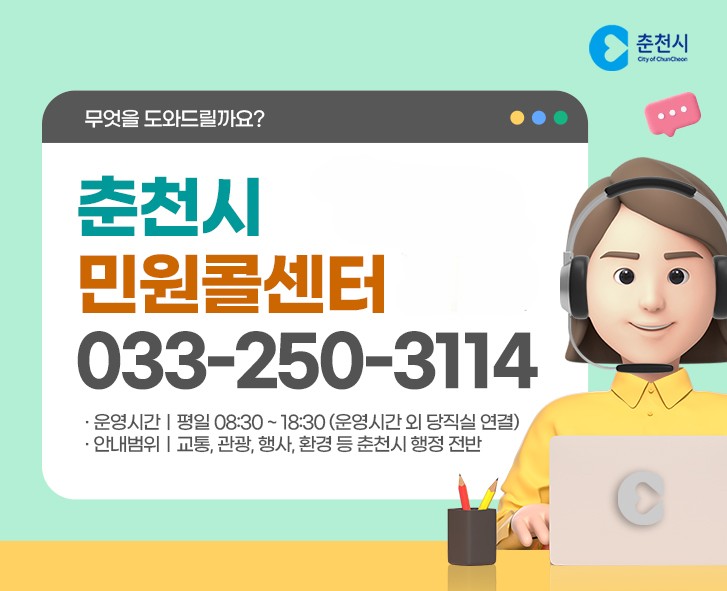 무엇을 도와드릴까요? 춘천시 민원콜센터 033-250-3114 운영시간 평일 08:30~18:30(운영시간 외 당직실 연결) 안내범위 교통,관광,행사 등 춘천시 행정 전반