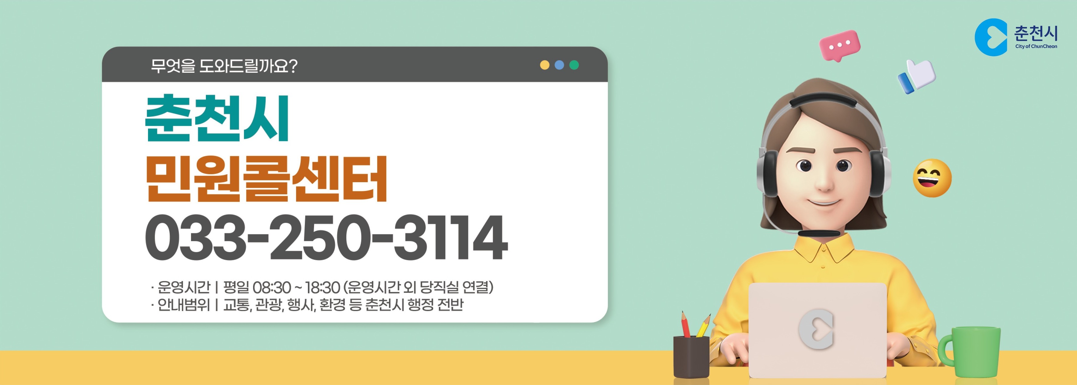 무엇을 도와드릴까요? 춘천시 민원콜센터 033-250-3114 운영시간 평일 08:30~18:30(운영시간 외 당직실 연결) 안내범위 교통,관광,행사 등 춘천시 행정 전반