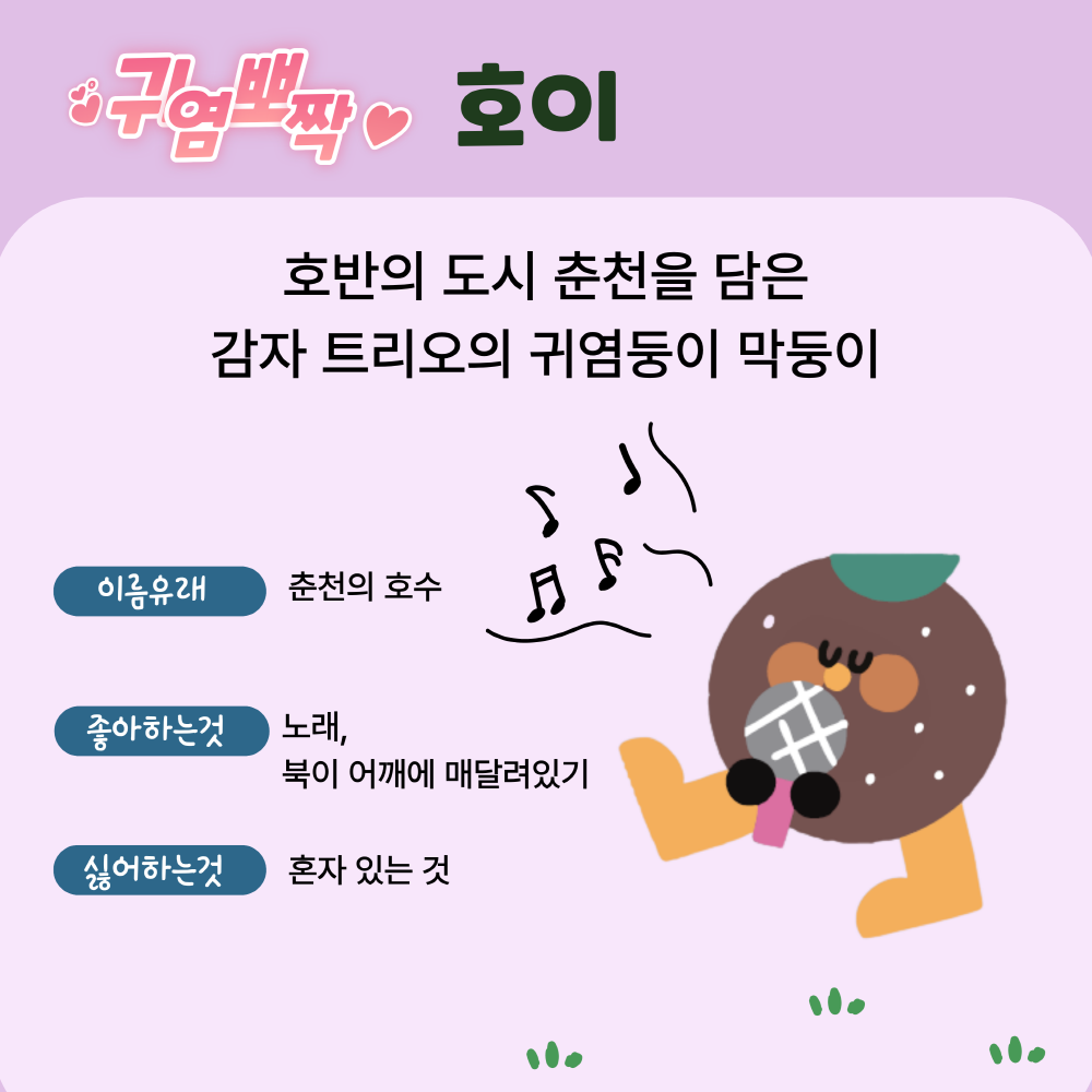 네번쨰 캐릭터는 귀염뽀짝 호이, 호바느이 도시 춘천을 담은 감자 트리오의 귀염둥이 막둥이, 이름유래는 춘천의 호수, 좋아하는것은 노래, 북이 어깨에 매달려있기, 싫어하는것은 혼자 있는 것입니다.