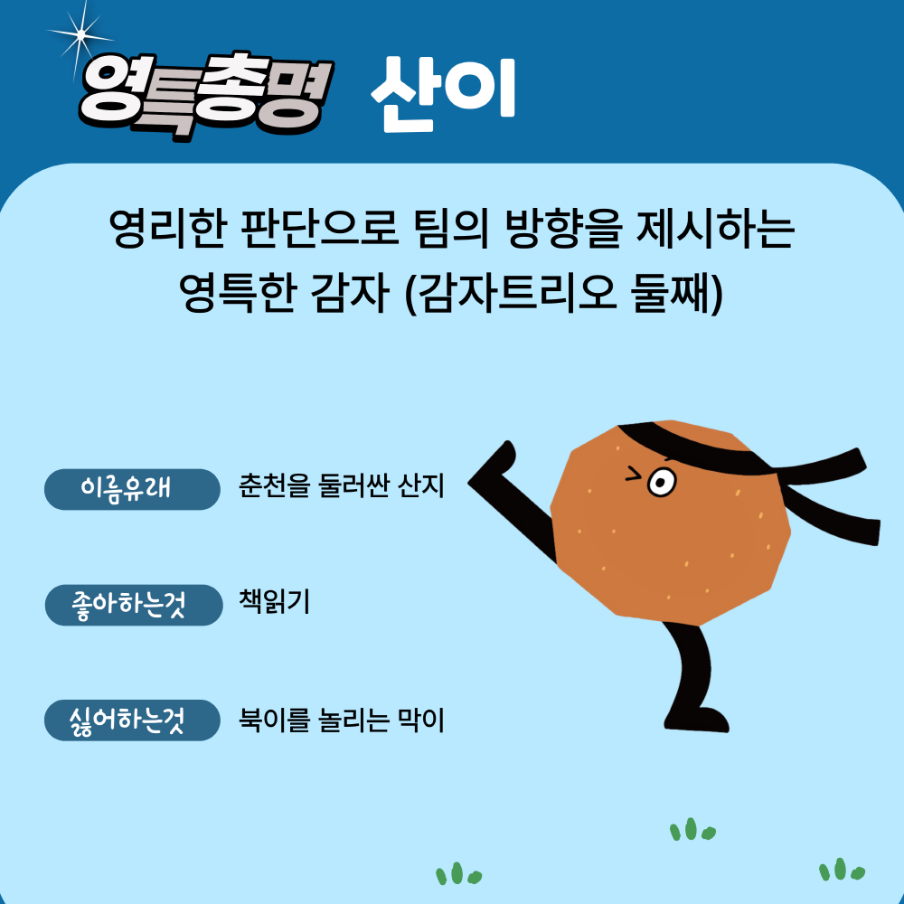 다섯번째 캐릭터는 영특총명 산이, 영리한 판단으로 팀의 방향을 제시하는 영특한 감자(감자트리오 둘쨰), 이름유래는 춘천을 둘러싼 산지, 좋아하는것은 책읽기, 싫어하는것은 북이를 놀리는 막이입니다.