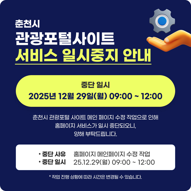 춘천시 관광포털사이트 서비스 일시중지 안내 중단 일시 2025년 12월 29일(월) 09:00~12:00 춘천시 관광포털 사이트 메인 페이지 수정 작업으로 인해 홈페이지 서비스가 일시 중단되로니, 양해 부탁드립니다. 중단 사유 : 홈페이지 메인페이지 수정 작업 / 중단 일시 : 25.12.29(월) 09:00 ~ 12:00 * 작업 진행 상황에 따라 시간은 변경될 수 있습니다.