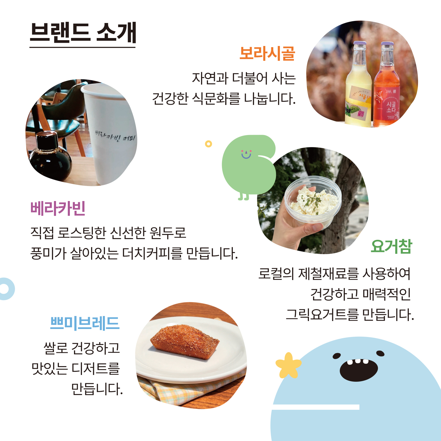 보라시골 : 자연과 더불어 사는 건강한 식문화를 나눕니다.  베라카빈 : 직접 로스팅한 신선한 원두로 풍미가 살아있는 더치커피를 만듭니다.  요거참 : 로컬의 제철재료를 사용하여 건강하고 매력적인 그릭요거트를 만듭니다.  쁘미브레드 : 쌀로 건강하고 맛있는 디저트를 만듭니다.
