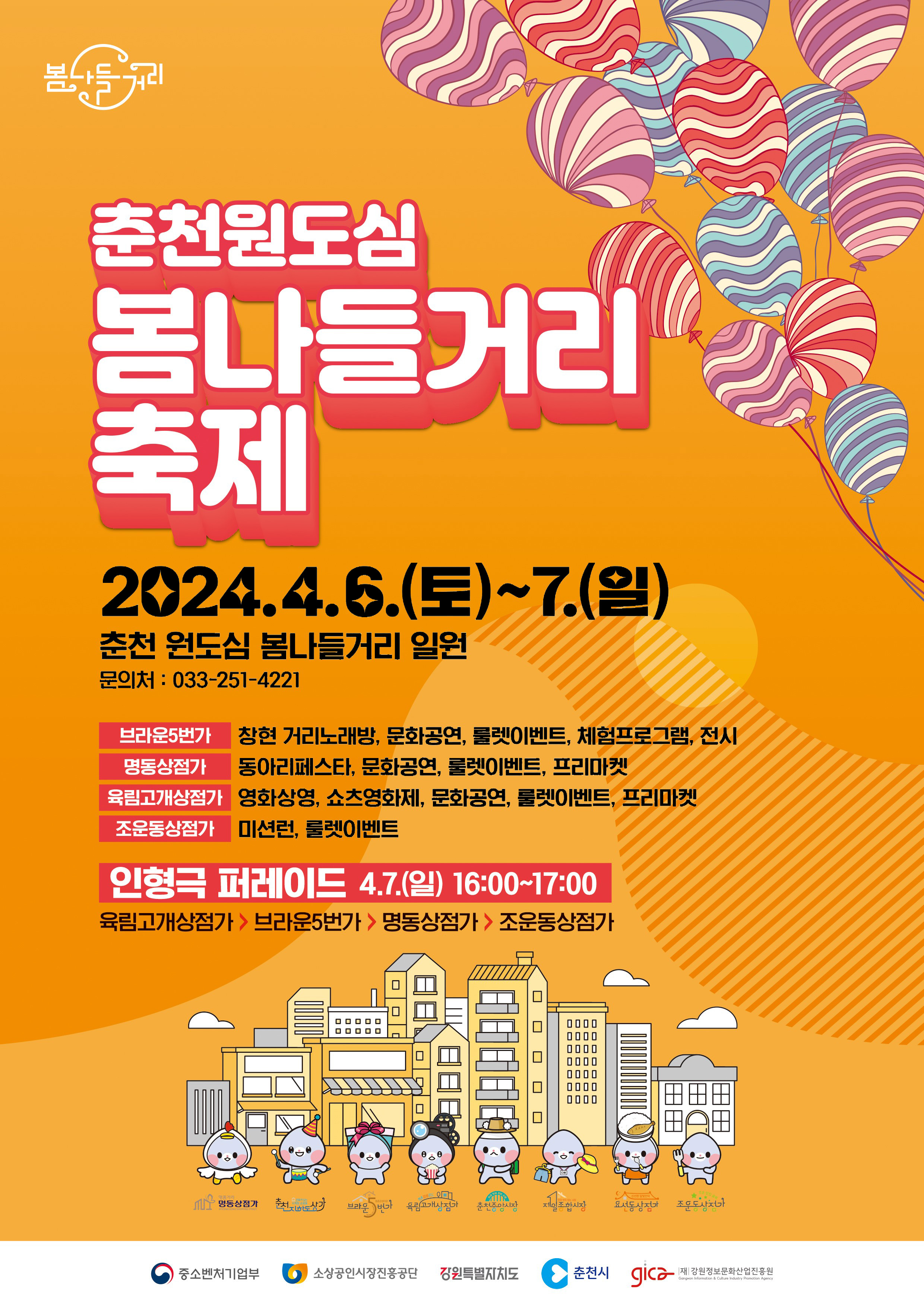 춘천원도심 봄나들거리 축제 2024.4.6.(토) ~ 7.(일) 춘천 원도심 봄나들거리 일원 문의처 : 033-251-4221 브라운5번가 창현 거리노래방, 문화공연, 룰렛이벤트, 체험프로그램, 전시 명동상점가 동아리페스타, 문화공연, 룰렛이벤트, 프리마켓 육림고개상점가 영화상영, 쇼츠영화제, 문화공연, 룰렛이벤트, 프리마켓 조운동상점가 미션런, 룰렛이벤트 인형극 퍼레이드 4.7.(일) 16:00~17:00 육림고개상점가 - 브라운5번가 - 명동상점가 - 조운동상점가 참여 : 명동상점가, 춘천지하도상가, 브라운5번가, 육림고개상점가, 춘천중앙시장, 제일종합시장, 요선동상점가, 조운동상점가 주관 : 중소벤처기업부, 소상공인시장진흥공단, 강원특별자치도, 춘천시, 강원정보문화산업진흥원