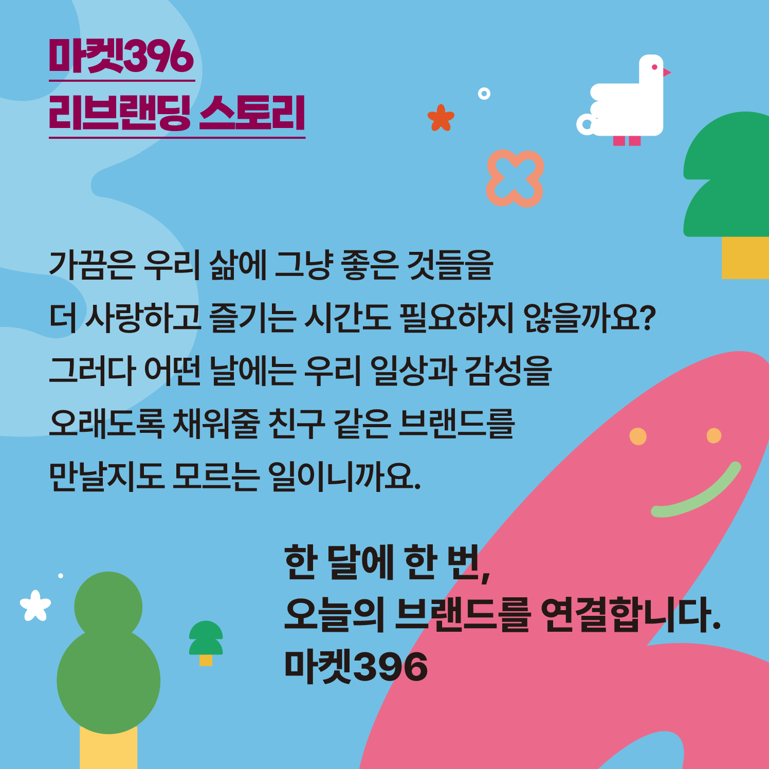 ​  마켓396 리브랜딩 스토리  ​  가끔은 우리 삶에 그냥 좋은 것들을 더 사랑하고 즐기는 시간도 필요하지 않을까요?  그러다 어떤 날에는 우리 일상과 감성을 오래도록 채워줄 친구 같은 브랜드를 만날지도 모르는 일이니까요.  ​  한 달에 한 번, 오늘의 브랜드를 연결합니다. 마켓396