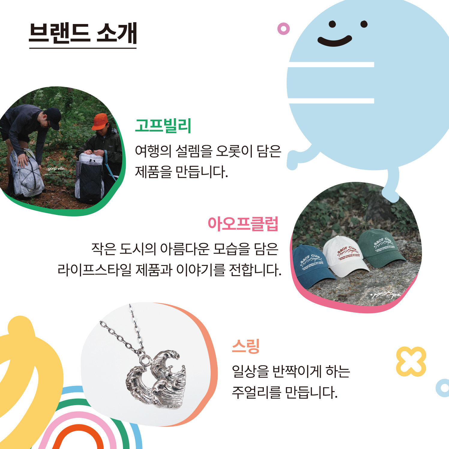브랜드 소개  ​  고프빌리 : 여행의 설렘을 오롯이 닮은 제품을 만듭니다.  아오프클럽 : 작은 도시의 아름다운 모습을 담은 라이프스타일 제품과 이야기를 전합니다.  스링 : 일상을 반짝이게 하는 주얼리를 만듭니다.  굿센트 : 향으로 기억되는 모든 순간, 함께하고 싶은 굿센트입니다.  버섯팬클럽 : '버섯이 세상을 구한다' 다양한 버섯 굿즈를 만듭니다.  쁘띠쁘띠 : 투명하고 반짝이는 유리의 영롱함을 담아 특별한 선물을 만듭니다.  보라시골 : 자연과 더불어 사는 건강한 식문화를 나눕니다.  베라카빈 : 직접 로스팅한 신선한 원두로 풍미가 살아있는 더치커피를 만듭니다.  요거참 : 로컬의 제철재료를 사용하여 건강하고 매력적인 그릭요거트를 만듭니다.  쁘미브레드 : 쌀로 건강하고 맛있는 디저트를 만듭니다.